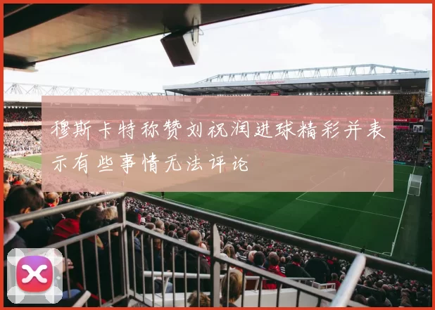 穆斯卡特称赞刘祝润进球精彩并表示有些事情无法评论