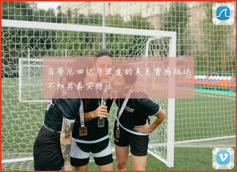 马蒂厄回忆与皮克的关系曾感疏远不知其真实想法