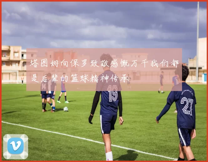 塔图姆向保罗致敬感慨万千我们都是后辈的篮球精神传承