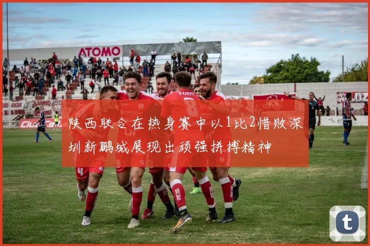 陕西联合在热身赛中以1比2惜败深圳新鹏城展现出顽强拼搏精神