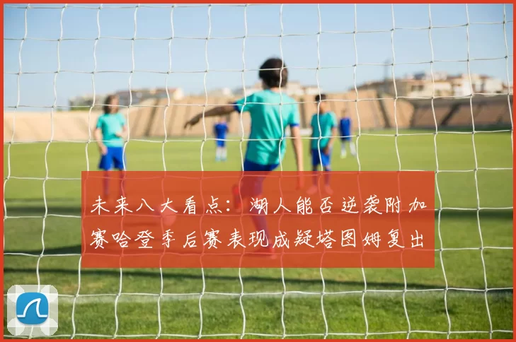 未来八大看点：湖人能否逆袭附加赛哈登季后赛表现成疑塔图姆复出能否助力球队