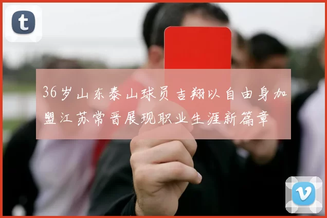 36岁山东泰山球员吉翔以自由身加盟江苏常晋展现职业生涯新篇章