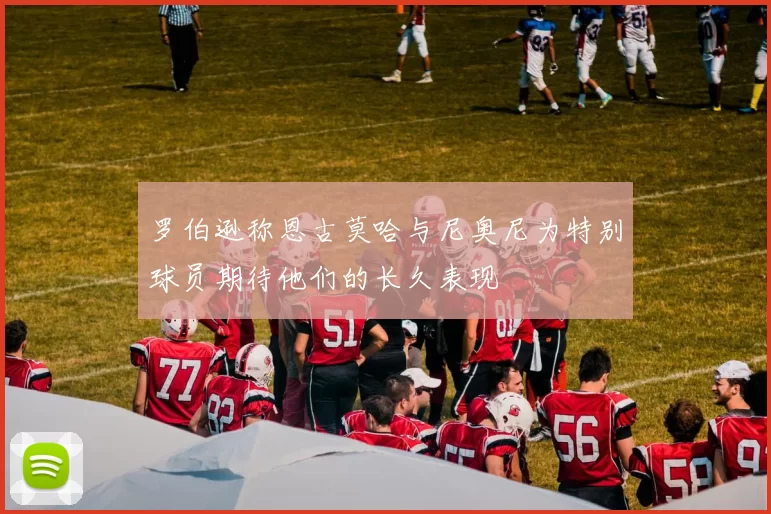 罗伯逊称恩古莫哈与尼奥尼为特别球员期待他们的长久表现