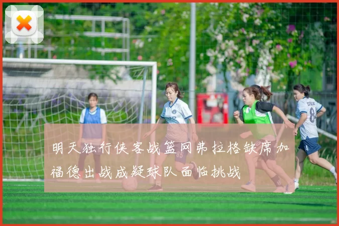 明天独行侠客战篮网弗拉格缺席加福德出战成疑球队面临挑战