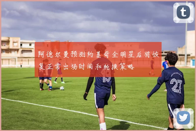 阿德尔曼预测约基奇全明星后将恢复正常出场时间和轮换策略
