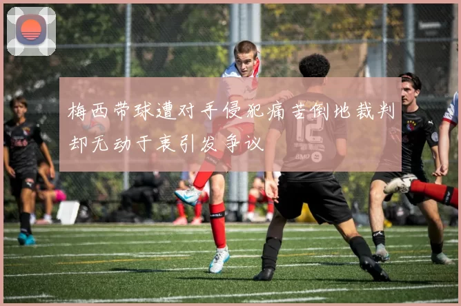 梅西带球遭对手侵犯痛苦倒地裁判却无动于衷引发争议