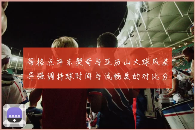 蒂格点评东契奇与亚历山大球风差异强调持球时间与流畅度的对比分析
