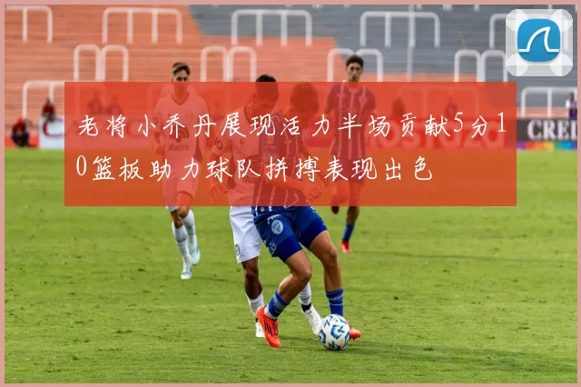 老将小乔丹展现活力半场贡献5分10篮板助力球队拼搏表现出色