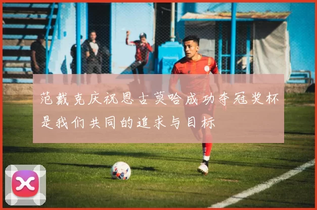范戴克庆祝恩古莫哈成功夺冠奖杯是我们共同的追求与目标