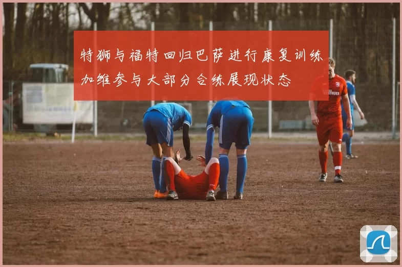 特狮与福特回归巴萨进行康复训练加维参与大部分合练展现状态