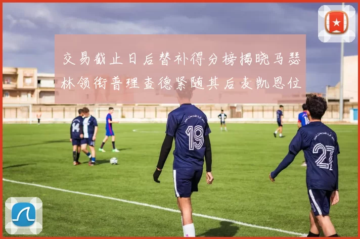 交易截止日后替补得分榜揭晓马瑟林领衔普理查德紧随其后麦凯恩位列第三