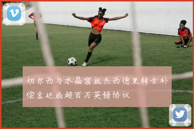 切尔西与水晶宫就杰西德里转会补偿金达成超百万英镑协议