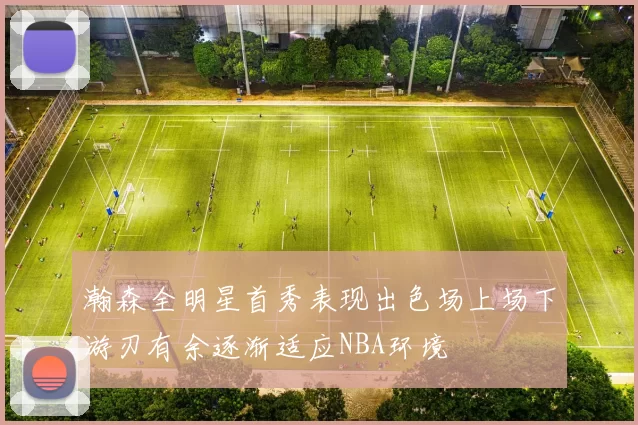 瀚森全明星首秀表现出色场上场下游刃有余逐渐适应NBA环境