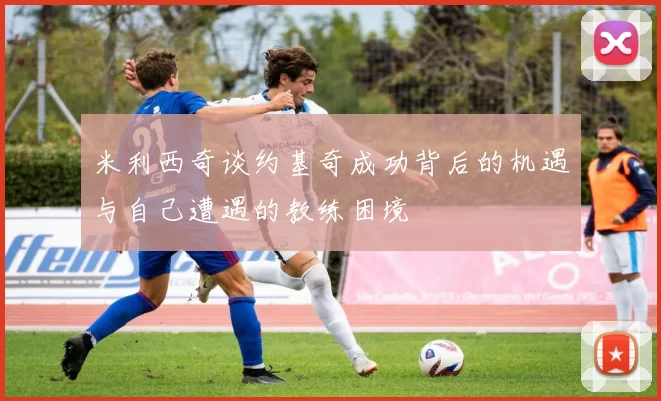 米利西奇谈约基奇成功背后的机遇与自己遭遇的教练困境