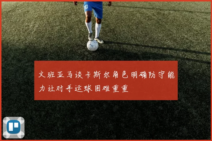 文班亚马谈卡斯尔角色明确防守能力让对手运球困难重重