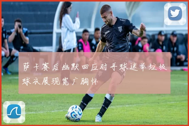 萨卡赛后幽默回应对手球迷举垃圾球衣展现宽广胸怀